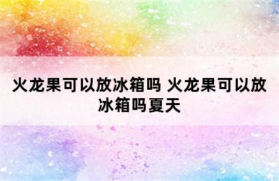 火龙果可以放冰箱吗 火龙果可以放冰箱吗夏天